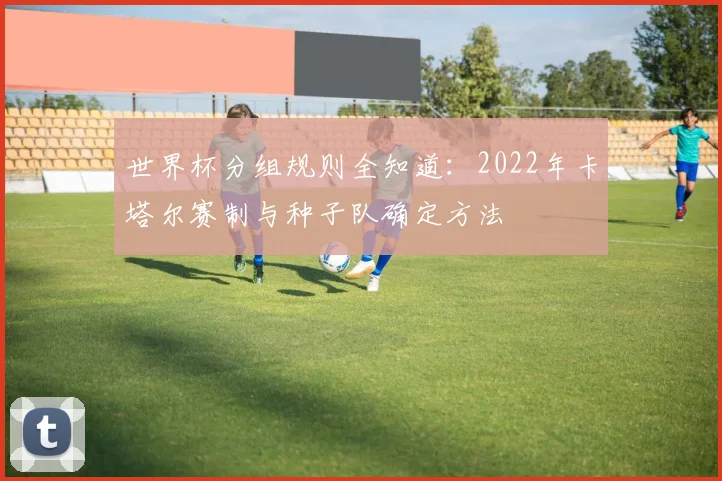 世界杯分组规则全知道：2022年卡塔尔赛制与种子队确定方法