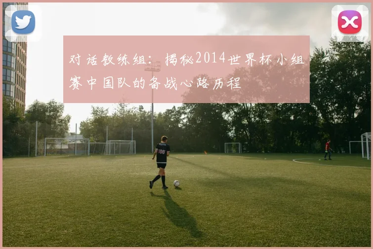 对话教练组：揭秘2014世界杯小组赛中国队的备战心路历程
