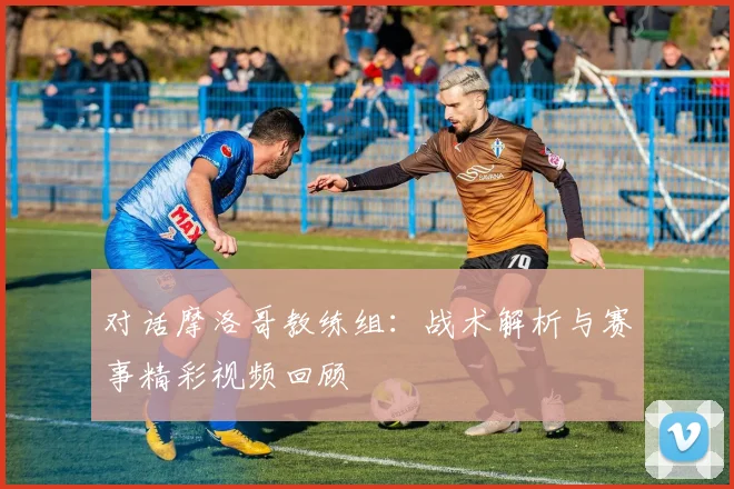 对话摩洛哥教练组:战术解析与赛事精彩视频回顾