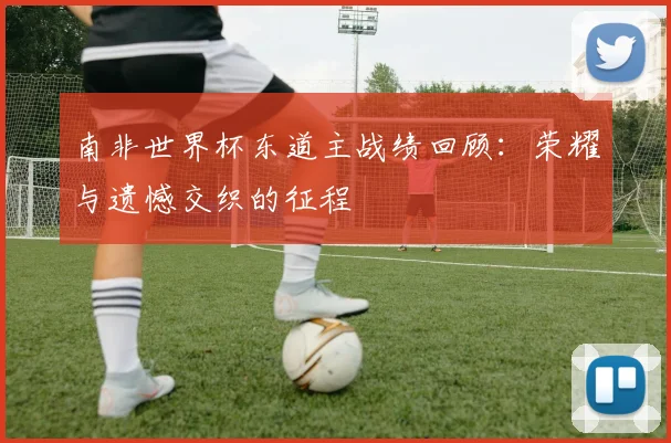 南非世界杯东道主战绩回顾:荣耀与遗憾交织的征程