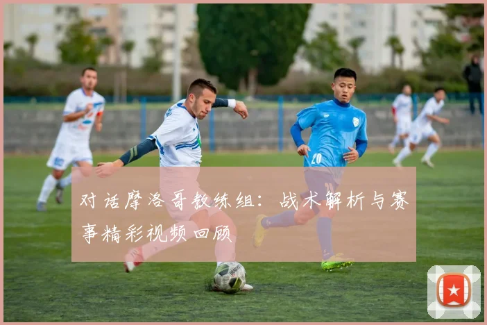 对话摩洛哥教练组:战术解析与赛事精彩视频回顾