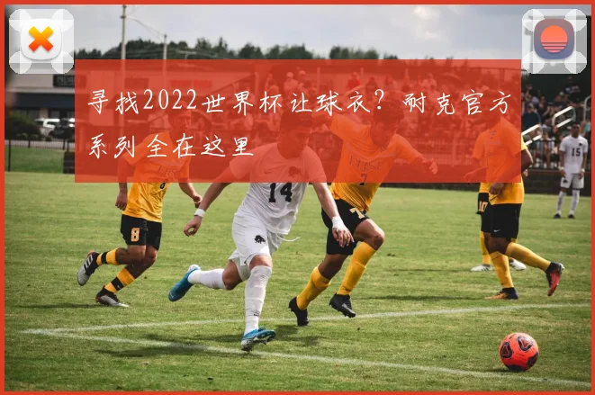 寻找2022世界杯让球衣？耐克官方系列全在这里