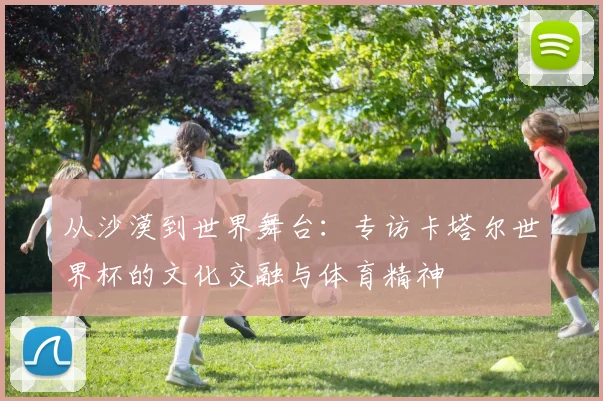 从沙漠到世界舞台:专访卡塔尔世界杯的文化交融与体育精神