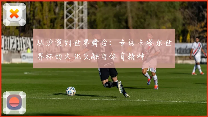 从沙漠到世界舞台:专访卡塔尔世界杯的文化交融与体育精神