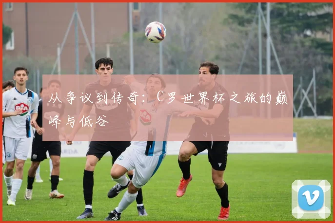 从争议到传奇：C罗世界杯之旅的巅峰与低谷