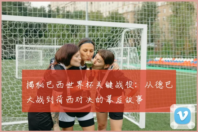 揭秘巴西世界杯关键战役:从德巴大战到荷西对决的幕后故事