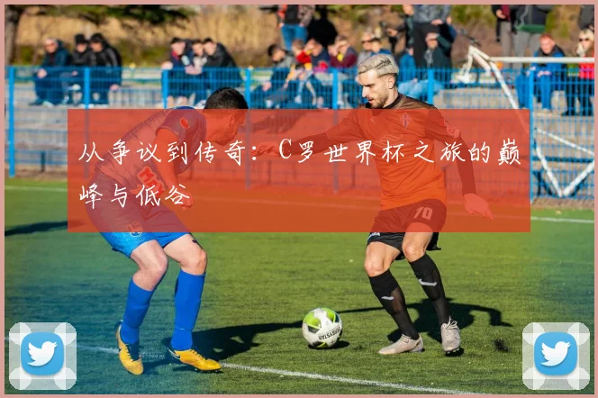 从争议到传奇：C罗世界杯之旅的巅峰与低谷