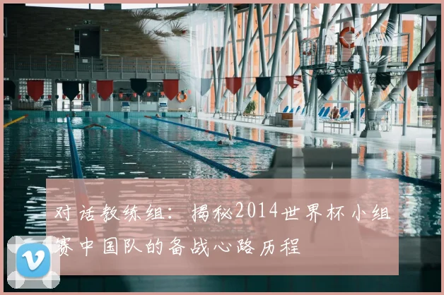 对话教练组：揭秘2014世界杯小组赛中国队的备战心路历程